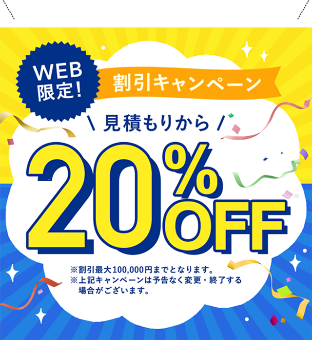 WEB限定！割引キャンペーン 見積もりから20%OFF ※割引最大100,000円までとなります。※上記キャンペーンは予告なく変更・終了する場合がございます。
