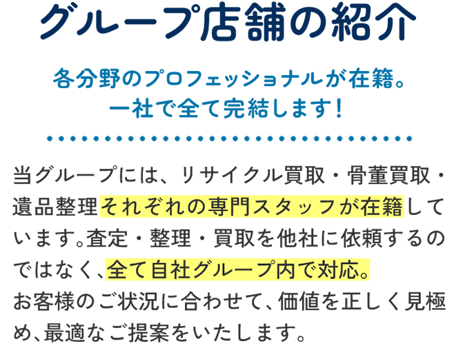 グループ店舗の紹介 — 各分野のプロフェッショナルが在籍。一社で全て完結します！当グループには、リサイクル買取・骨董買取・遺品整理それぞれの専門スタッフが在籍しています。査定・整理・買取を他社に依頼するのではなく、全て自社グループ内で対応。お客様のご状況に合わせて、価値を正しく見極め、最適なご提案をいたします。